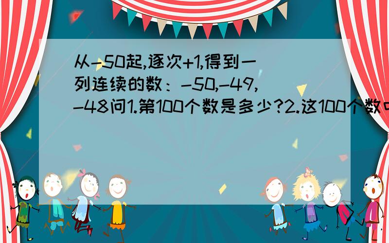 从-50起,逐次+1,得到一列连续的数：-50,-49,-48问1.第100个数是多少?2.这100个数中能被3整除的数的和是多少?3.这100个数中能被2整除的数的和与这100个数中绝对值最大的数的积是多少?