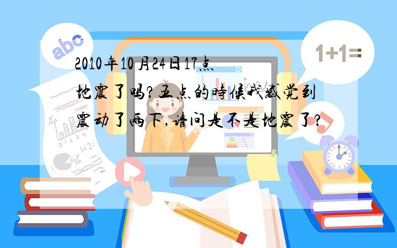 2010年10月24日17点地震了吗?五点的时候我感觉到震动了两下,请问是不是地震了?