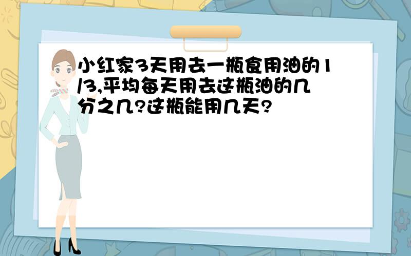 小红家3天用去一瓶食用油的1/3,平均每天用去这瓶油的几分之几?这瓶能用几天?