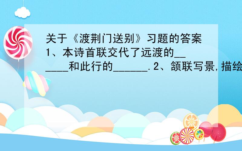 关于《渡荆门送别》习题的答案1、本诗首联交代了远渡的______和此行的______.2、颔联写景,描绘了一幅怎样的画面,是从什么角度来写的?3、在颔联中,有2个字用得好,找出来谈谈它好在何处.4、