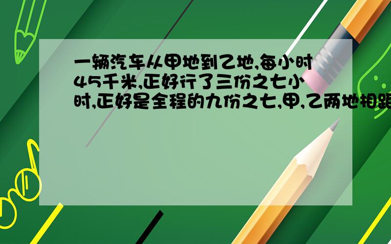 一辆汽车从甲地到乙地,每小时45千米,正好行了三份之七小时,正好是全程的九份之七,甲,乙两地相距多远