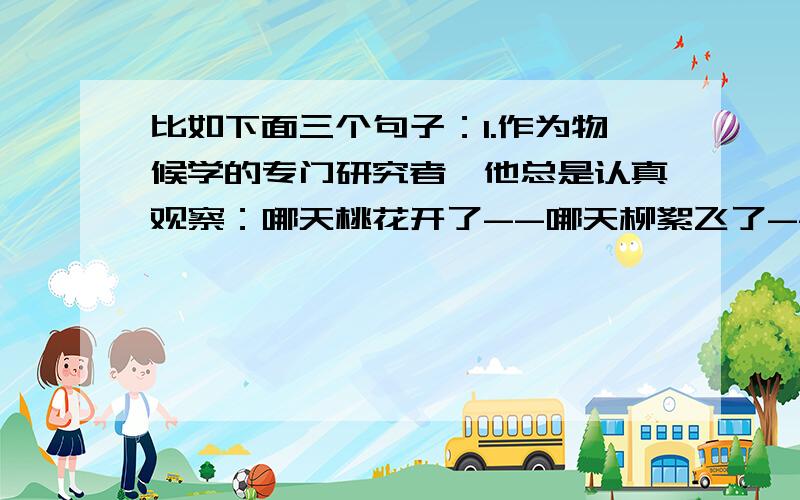 比如下面三个句子：1.作为物候学的专门研究者,他总是认真观察：哪天桃花开了--哪天柳絮飞了--哪天布谷鸟叫了--2.我告诉孩子,要经常进行这样的思考：我是谁--我从哪里来--到哪里去--3.年