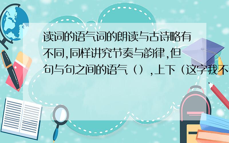 读词的语气词的朗读与古诗略有不同,同样讲究节奏与韵律,但句与句之间的语气（）,上下（这字我不会读啊 是门里面一个癸）之间停顿（）一些,注意（）的营造.