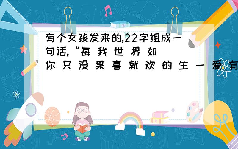 有个女孩发来的,22字组成一句话,“每 我 世 界 如 你 只 没 果 喜 就 欢 的 生 一 爱 有 过 你 在 ”,每 我 世 界 如 你 只 没 果 喜 就 欢 的 生 一 爱 有 过 你 在 想 会,第一次发错了,少了2个字