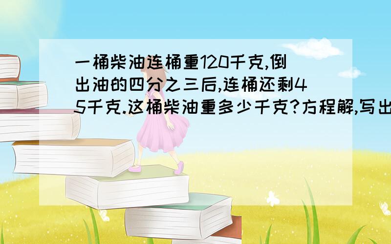 一桶柴油连桶重120千克,倒出油的四分之三后,连桶还剩45千克.这桶柴油重多少千克?方程解,写出等量关系式