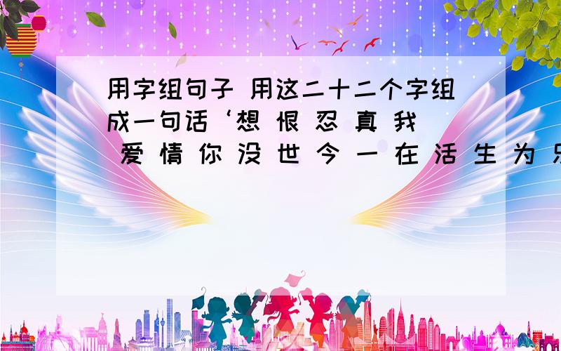 用字组句子 用这二十二个字组成一句话‘想 恨 忍 真 我 爱 情 你 没 世 今 一 在 活 生 为 乐 有 好 快 过 不’ 用这二十二个字组成一句话看看是什么话啊 我组不起来