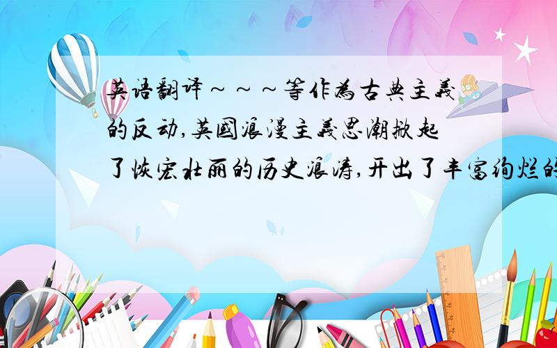 英语翻译～～～等作为古典主义的反动,英国浪漫主义思潮掀起了恢宏壮丽的历史浪涛,开出了丰富绚烂的诗歌花朵.再加一句～～雪莱短暂的一生也正像他的诗歌展现的那样，虽然屡遭挫折，