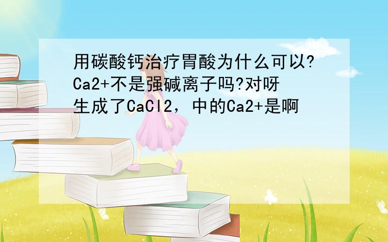 用碳酸钙治疗胃酸为什么可以?Ca2+不是强碱离子吗?对呀生成了CaCl2，中的Ca2+是啊