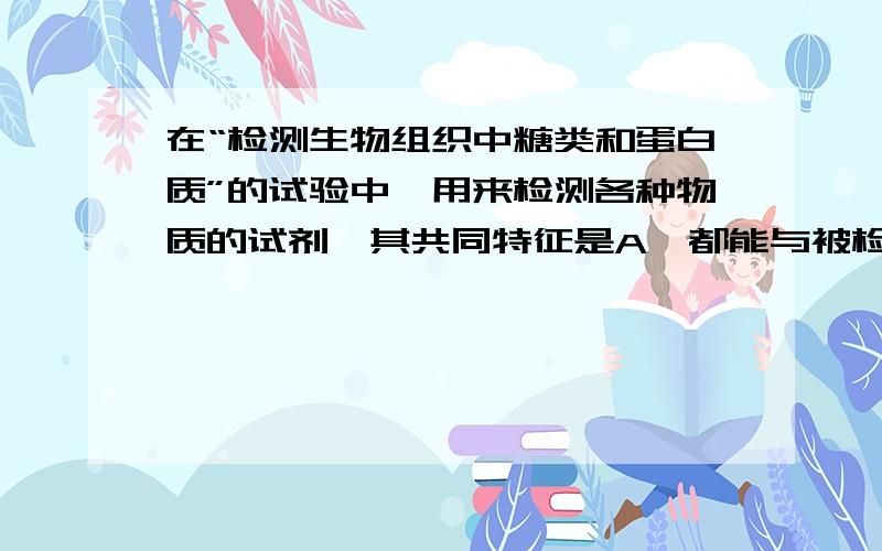 在“检测生物组织中糖类和蛋白质”的试验中,用来检测各种物质的试剂,其共同特征是A、都能与被检测物发生化学反应B、都有独特的显色反应C、都能在实验室中直接配置可为什么A、C不对呢