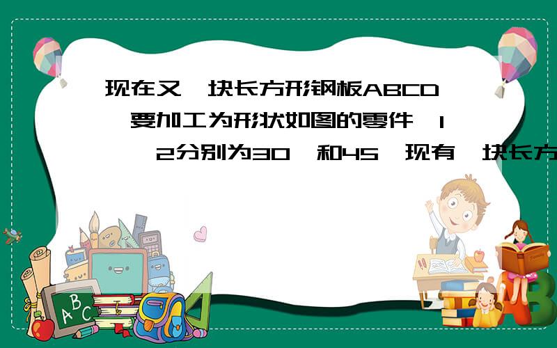 现在又一块长方形钢板ABCD,要加工为形状如图的零件∠1,∠2分别为30°和45°现有一块长方形钢板ABCD,要加工为形状如图的零件,按规定∠1,∠2分别为30°和45°,检查人员量得∠EGF为78°,就判断你这