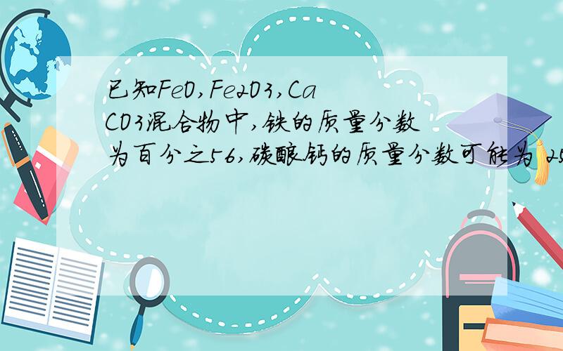 已知FeO,Fe2O3,CaCO3混合物中,铁的质量分数为百分之56,碳酸钙的质量分数可能为 25 10 35 45 ?答案是这么说的：Fe是56%,则若都是FeO,则占72%,余28%是CaCO3若都是Fe2O3,则占80%,余20%是CaCO3即CaCO3的含量在20-2