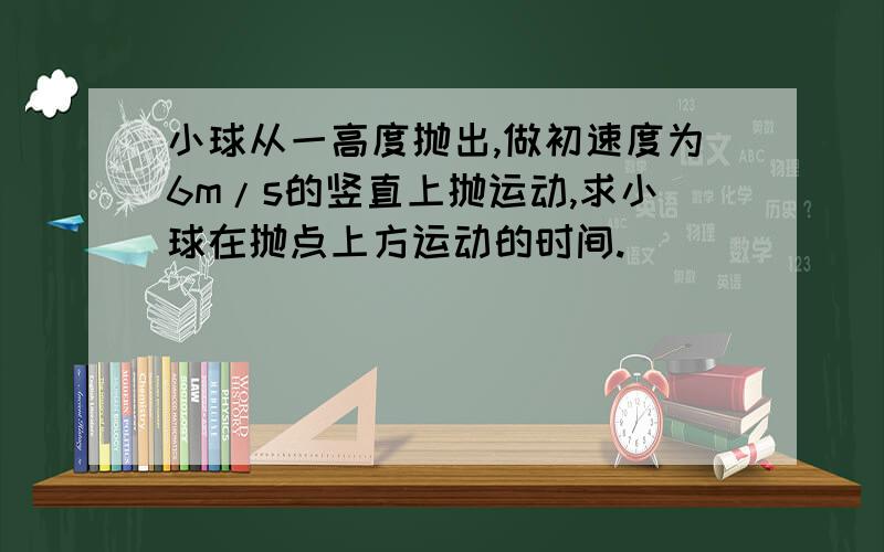 小球从一高度抛出,做初速度为6m/s的竖直上抛运动,求小球在抛点上方运动的时间.