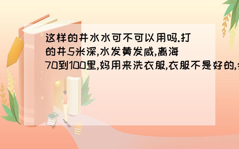 这样的井水水可不可以用吗.打的井5米深,水发黄发咸,离海70到100里,妈用来洗衣服,衣服不是好的,会不会对身体有害吗,说的又不听,很忐忑心里