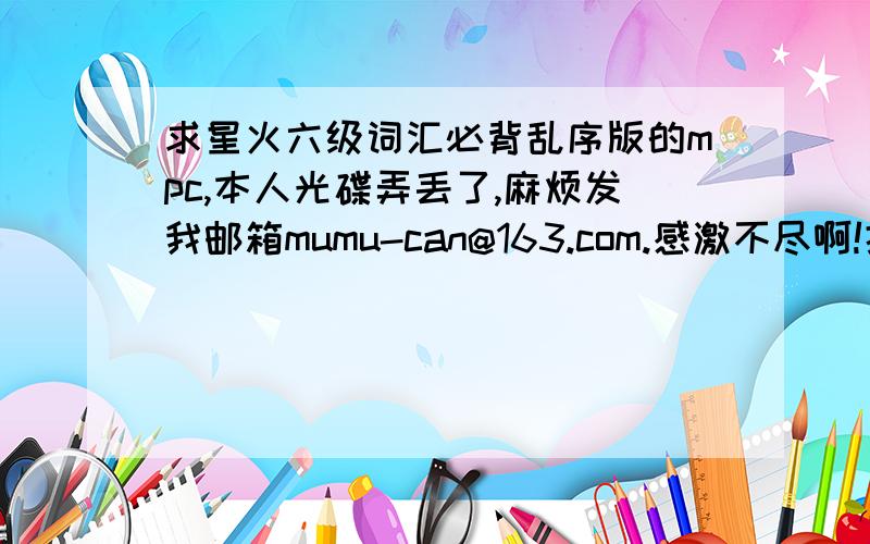 求星火六级词汇必背乱序版的mpc,本人光碟弄丢了,麻烦发我邮箱mumu-can@163.com.感激不尽啊!据书封面说带字幕而且双语朗读的,最好还有lcr.麻烦各位帮帮手