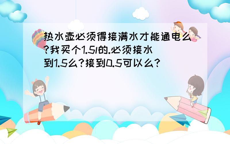 热水壶必须得接满水才能通电么?我买个1.5l的.必须接水到1.5么?接到0.5可以么?