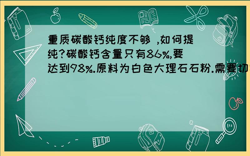 重质碳酸钙纯度不够 ,如何提纯?碳酸钙含量只有86%,要达到98%.原料为白色大理石石粉.需要切实可行的工艺流程,生产用.