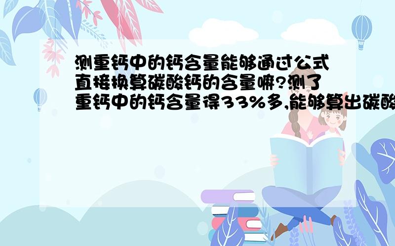 测重钙中的钙含量能够通过公式直接换算碳酸钙的含量嘛?测了重钙中的钙含量得33%多,能够算出碳酸钙的含量嘛?原料合格不?