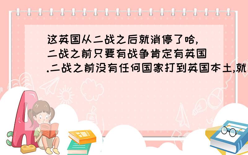 这英国从二战之后就消停了哈,二战之前只要有战争肯定有英国.二战之前没有任何国家打到英国本土,就二战让希特勒把伦敦几乎炸光了,从欧洲中世纪到二战那次战争英国没插手或者参战,二