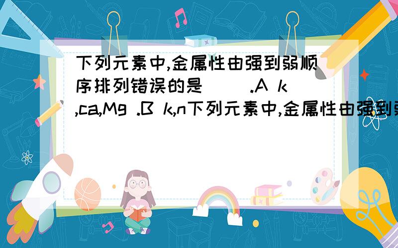 下列元素中,金属性由强到弱顺序排列错误的是( ).A k,ca,Mg .B k,n下列元素中,金属性由强到弱顺序排列错误的是( ).A k,ca,Mg .B k,na,al .C cl .D ar.