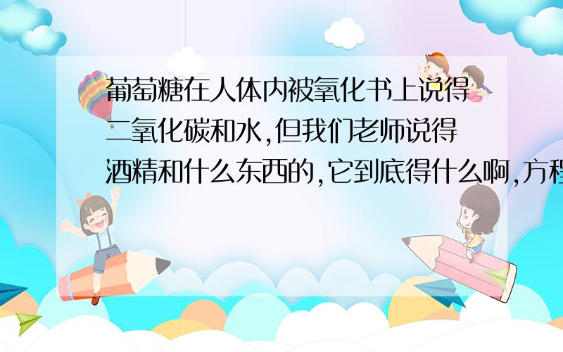 葡萄糖在人体内被氧化书上说得二氧化碳和水,但我们老师说得酒精和什么东西的,它到底得什么啊,方程式是什么- =