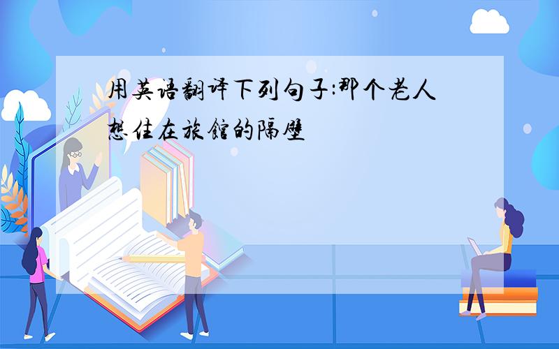 用英语翻译下列句子:那个老人想住在旅馆的隔壁