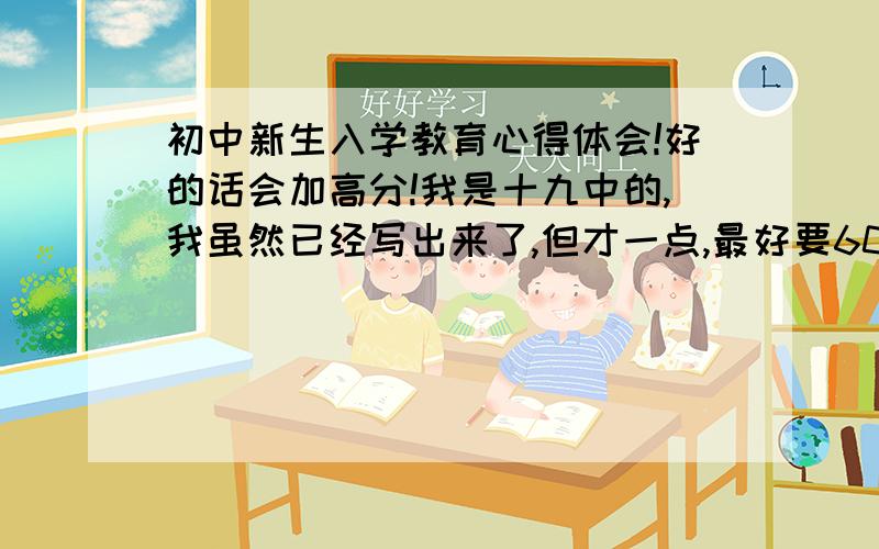 初中新生入学教育心得体会!好的话会加高分!我是十九中的,我虽然已经写出来了,但才一点,最好要600字的.不要军训的!最好给一篇范文和一个题纲!