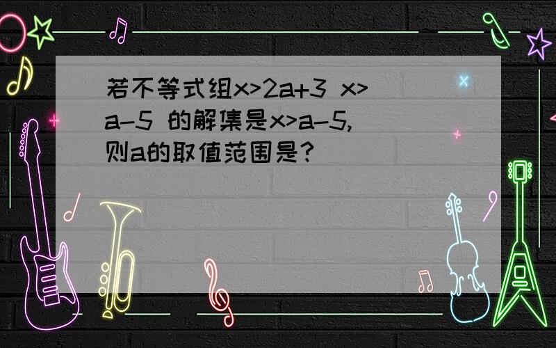 若不等式组x>2a+3 x>a-5 的解集是x>a-5,则a的取值范围是?