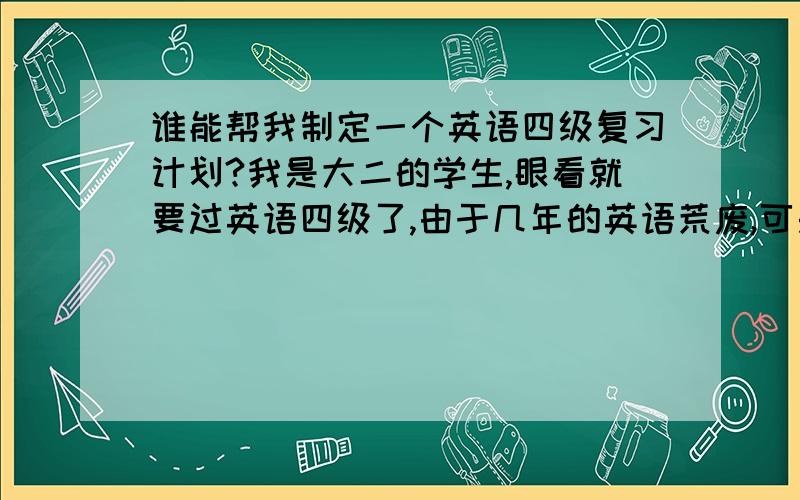 谁能帮我制定一个英语四级复习计划?我是大二的学生,眼看就要过英语四级了,由于几年的英语荒废,可是以我的水平估计只能达到40%,希望有经验的人士为我制定一个四级魔鬼计划,让我能一次