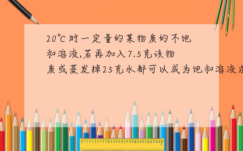 20℃时一定量的某物质的不饱和溶液,若再加入7.5克该物质或蒸发掉25克水都可以成为饱和溶液求该物质在20℃的溶解度t℃时A物质的溶解度是30克,在该温度下要使质量分数为15%的A物质溶液100克