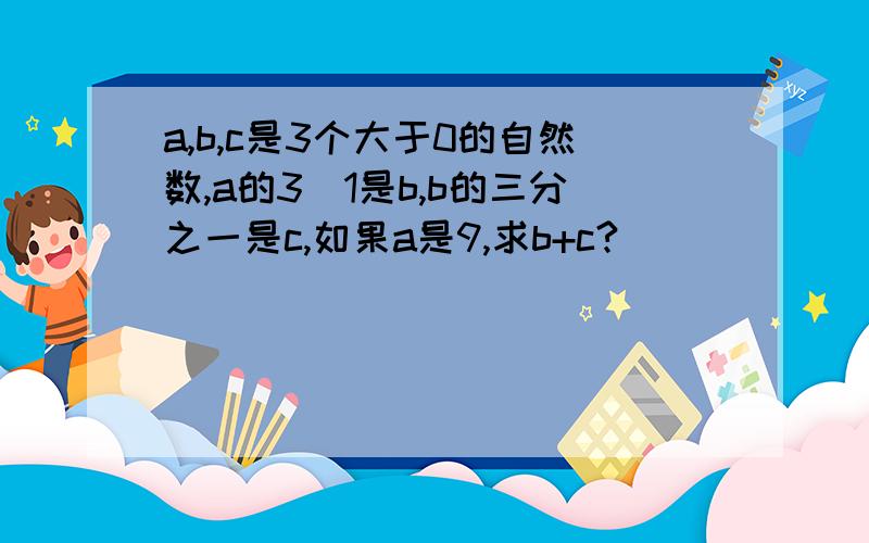 a,b,c是3个大于0的自然数,a的3\1是b,b的三分之一是c,如果a是9,求b+c?