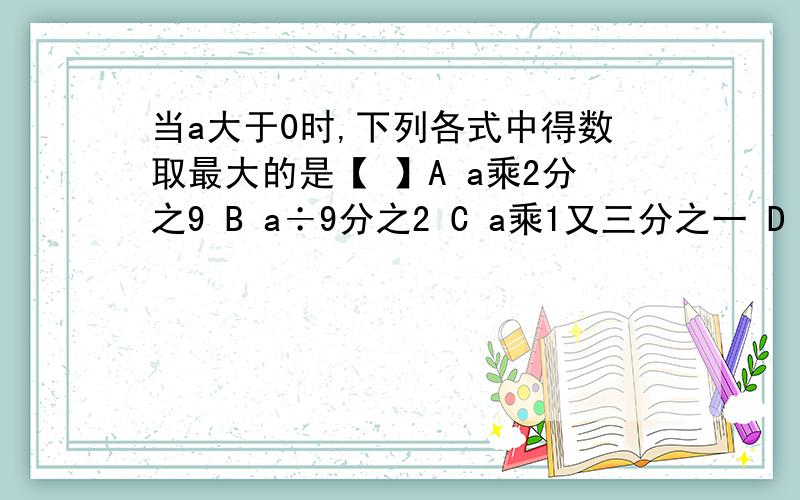 当a大于0时,下列各式中得数取最大的是【 】A a乘2分之9 B a÷9分之2 C a乘1又三分之一 D a÷1又三分之一o(≧v≦)o~好棒 THANK XXXA a乘9分之2 不好意思