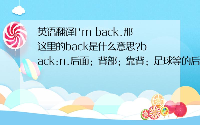 英语翻译I'm back.那这里的back是什么意思?back:n.后面；背部；靠背；足球等的后卫；书报等的末尾vt.支持；后退；背书；下赌注vi.后退；背靠；倒退adv.以前；向后地；来回地；上溯adj.后面的