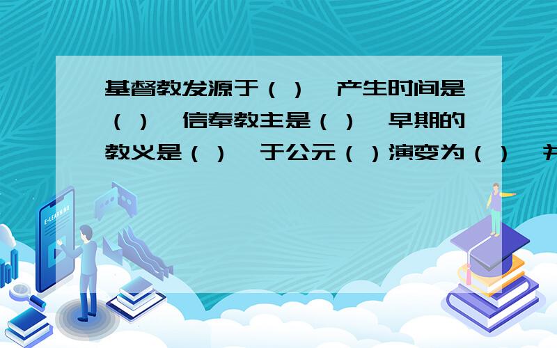 基督教发源于（）,产生时间是（）,信奉教主是（）,早期的教义是（）,于公元（）演变为（）,并逐渐发展为（）之一,影响深远.