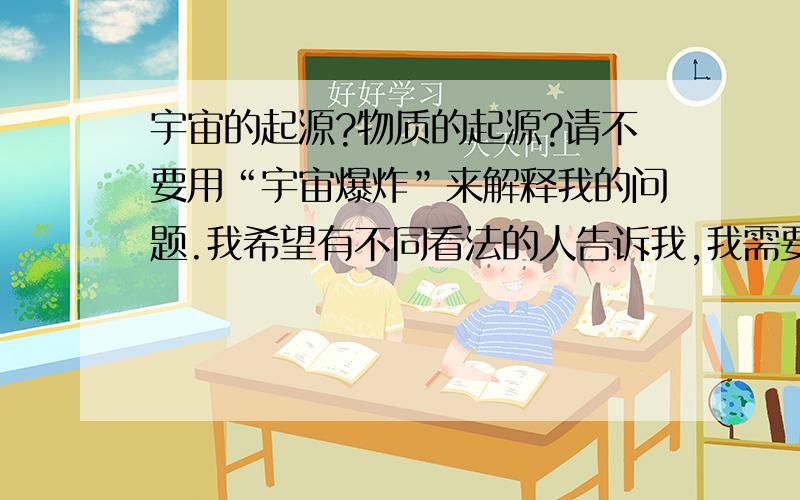 宇宙的起源?物质的起源?请不要用“宇宙爆炸”来解释我的问题.我希望有不同看法的人告诉我,我需要真实的答案