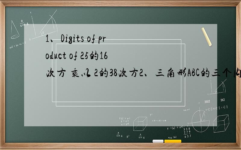 1、Digits of product of 25的16次方 乘以 2的38次方2、三角形ABC的三个内角ABC的外角依次记为1 2 3,若2=2B 1-3=40度 则三个内角ABC的度数依次是..3、两盒糖果共176块,从第二个盒子中取出16块放入第一个