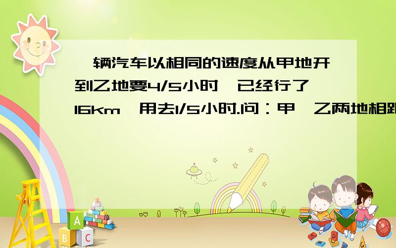 一辆汽车以相同的速度从甲地开到乙地要4/5小时,已经行了16km,用去1/5小时.问：甲、乙两地相距多远?用两种方法解答