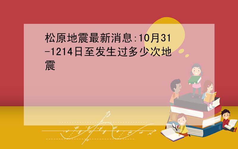 松原地震最新消息:10月31-1214日至发生过多少次地震