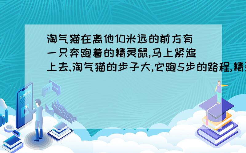 淘气猫在离他10米远的前方有一只奔跑着的精灵鼠,马上紧追上去.淘气猫的步子大,它跑5步的路程,精灵鼠要跑9步,但精灵鼠的动作快,淘气猫两步的时间,精灵鼠却能跑3步,淘气猫至少跑多少米才