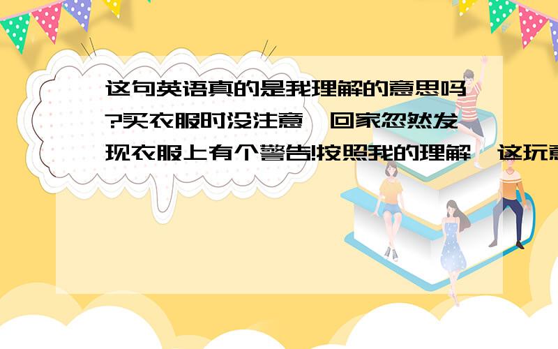 这句英语真的是我理解的意思吗?买衣服时没注意,回家忽然发现衣服上有个警告!按照我的理解,这玩意儿能引起cancer,和生理缺陷啊.这这这岂不是很严重,要扔远一些啊.