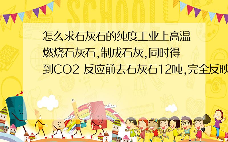 怎么求石灰石的纯度工业上高温燃烧石灰石,制成石灰,同时得到CO2 反应前去石灰石12吨,完全反映后,剩余固体为7.6吨.杂质不反应,石灰石中CaCO3的纯度.