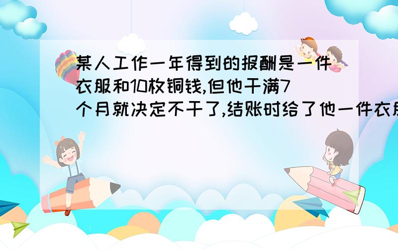 某人工作一年得到的报酬是一件衣服和10枚铜钱,但他干满7个月就决定不干了,结账时给了他一件衣服和2枚铜钱,问这件衣服值多少铜钱?