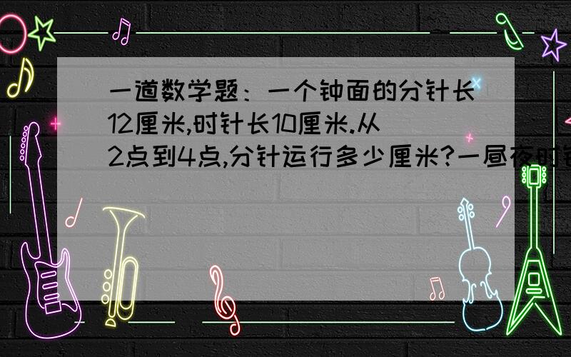 一道数学题：一个钟面的分针长12厘米,时针长10厘米.从2点到4点,分针运行多少厘米?一昼夜时针运行多少厘米?