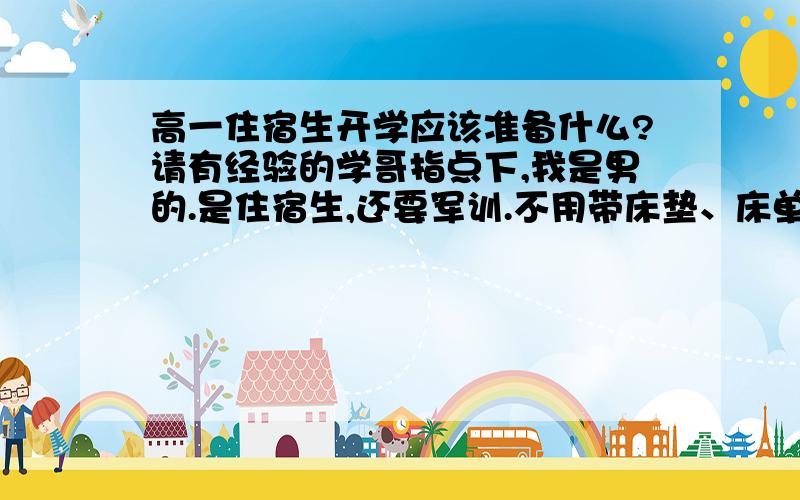 高一住宿生开学应该准备什么?请有经验的学哥指点下,我是男的.是住宿生,还要军训.不用带床垫、床单、被罩、枕巾、餐具.