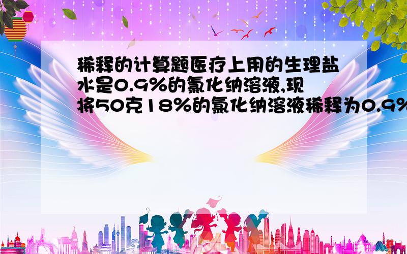 稀释的计算题医疗上用的生理盐水是0.9％的氯化纳溶液,现将50克18％的氯化纳溶液稀释为0.9％的生理盐水,需加入蒸馏水＿克