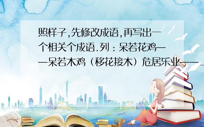 照样子,先修改成语,再写出一个相关个成语.列：呆若花鸡——呆若木鸡（移花接木）危居乐业——________( )脍炙人心——________（ ）度天如年——________（ ）心猿意鹿——________( )