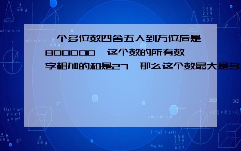 一个多位数四舍五入到万位后是800000,这个数的所有数字相加的和是27,那么这个数最大是多少?最小是多少