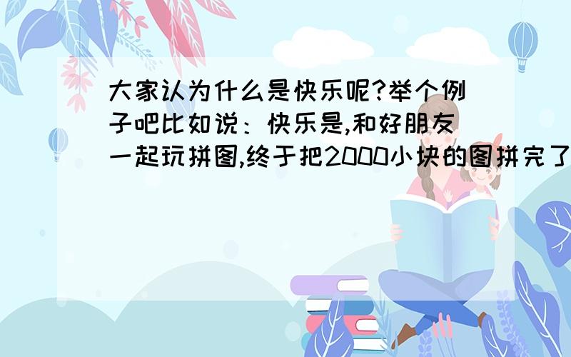 大家认为什么是快乐呢?举个例子吧比如说：快乐是,和好朋友一起玩拼图,终于把2000小块的图拼完了.