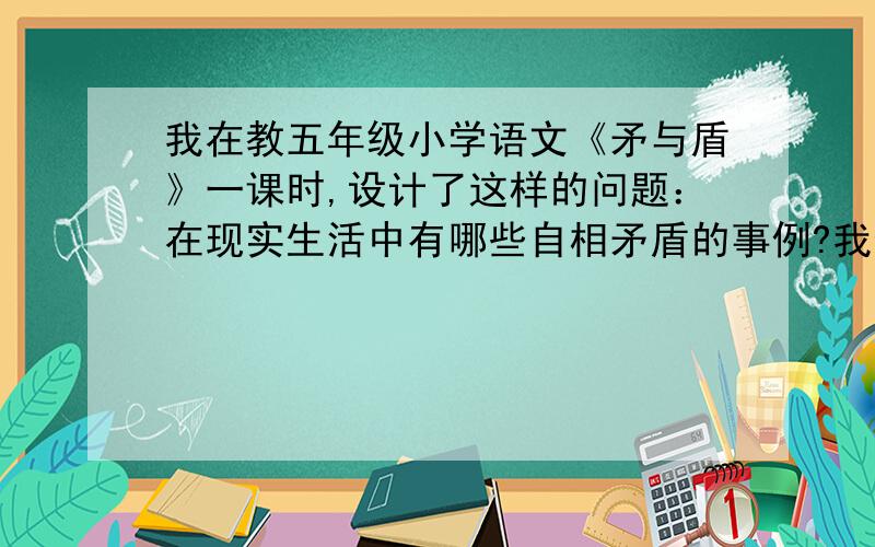 我在教五年级小学语文《矛与盾》一课时,设计了这样的问题：在现实生活中有哪些自相矛盾的事例?我也想多预想一些关于自相矛盾的事例,最好能说出事例中产生矛盾的事物各是什么?能否站