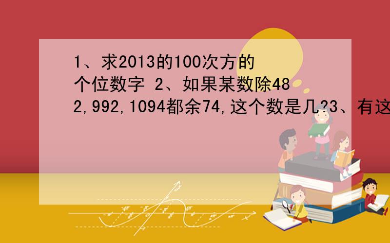 1、求2013的100次方的个位数字 2、如果某数除482,992,1094都余74,这个数是几?3、有这样一个自然数,它1、求2013的100次方的个位数字 2、如果某数除482,992,1094都余74,这个数是几?2、有这样一个自然数