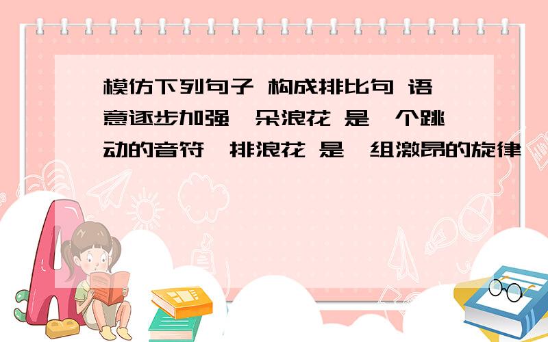 模仿下列句子 构成排比句 语意逐步加强一朵浪花 是一个跳动的音符一排浪花 是一组激昂的旋律一江浪花 是一部欢乐生命的乐章